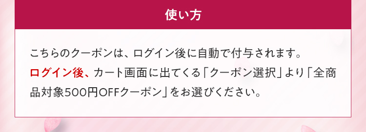 使い方 こちらのクーポンは、ログイン後に自動で付与されます。ログイン後、カート画面に出てくる「クーポン選択」より「全商品対象500円OFFクーポン」をお選びください。