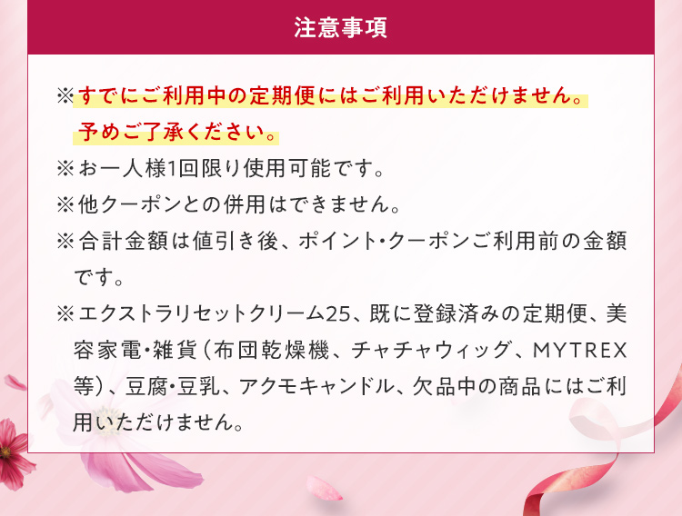 注意事項 ※すでにご利用中の定期便にはご利用いただけません。予めご了承ください。 ※お一人様1回限り使用可能です。 ※他クーポンとの併用はできません。 ※合計金額は値引き後、ポイント・クーポンご利用前の金額です。 ※エクストラリセットクリーム25、既に登録済みの定期便、美容家電・雑貨（布団乾燥機、チャチャウィッグ、ＭＹＴＲＥＸ等）、豆腐・豆乳、アクモキャンドル、欠品中の商品にはご利用いただけません。