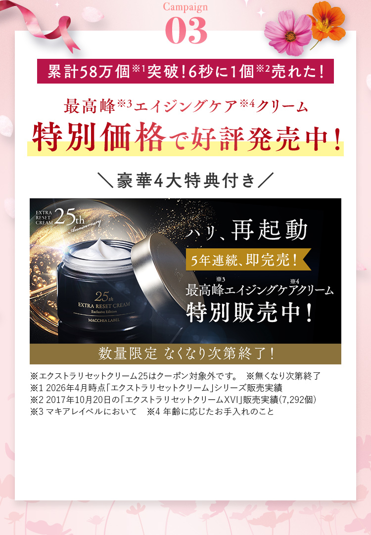 Campaign03 累計58万個突破！6秒に1個売れた！最高峰※3エイジングケア※4クリーム 特別価格で好評発売中！ 豪華4大特典付き 5年連続、即完売！ 数量限定なくなり次第終了！