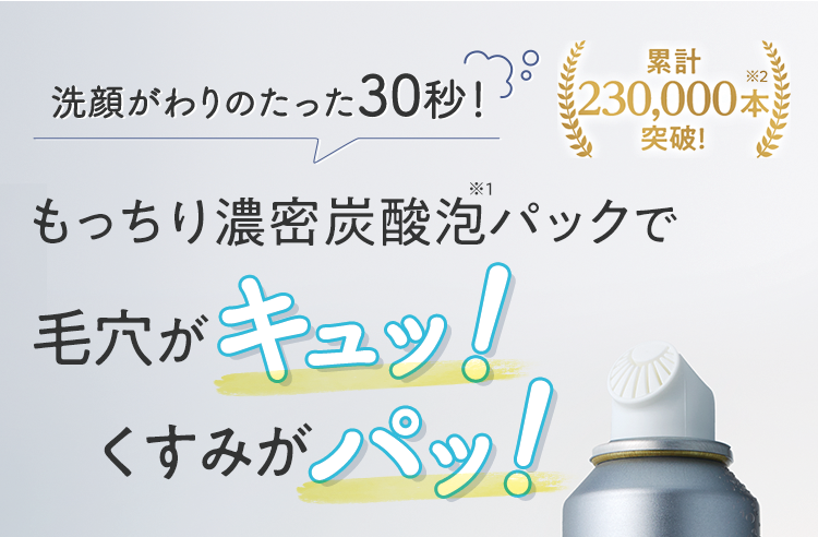 洗顔がわりのたった30秒! もっちり濃密炭酸泡※1パックで毛穴がキュッ!くすみがパッ! 累計230,000本※2突破!