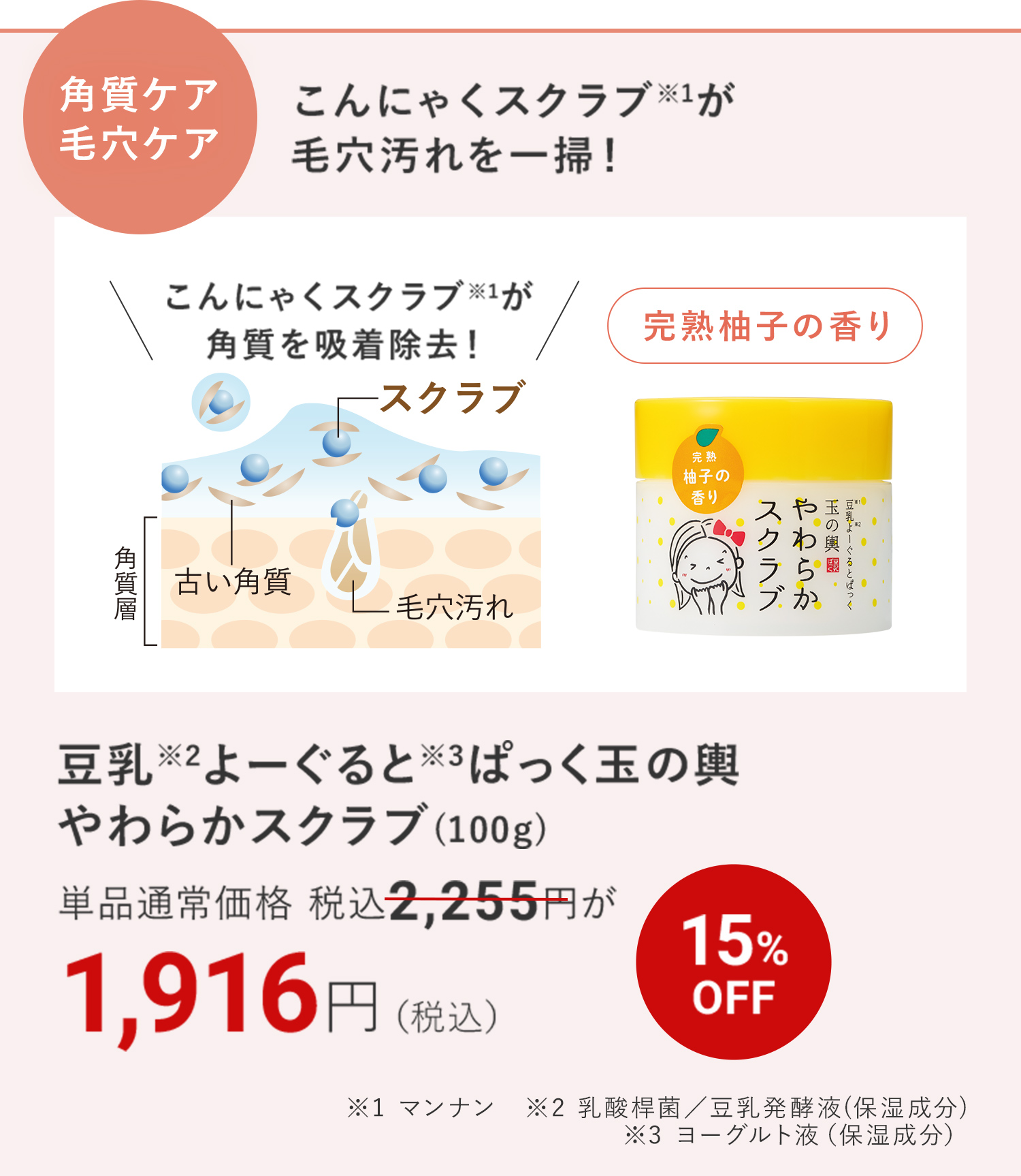 こんにゃくスクラブ※1が毛穴汚れを一掃！ 豆乳※2よーぐると※3ぱっく玉の輿 やわらかスクラブ(100ｇ) ※1 マンナン　※2 乳酸桿菌／豆乳発酵液(保湿成分) ※3 ヨーグルト液（保湿成分）