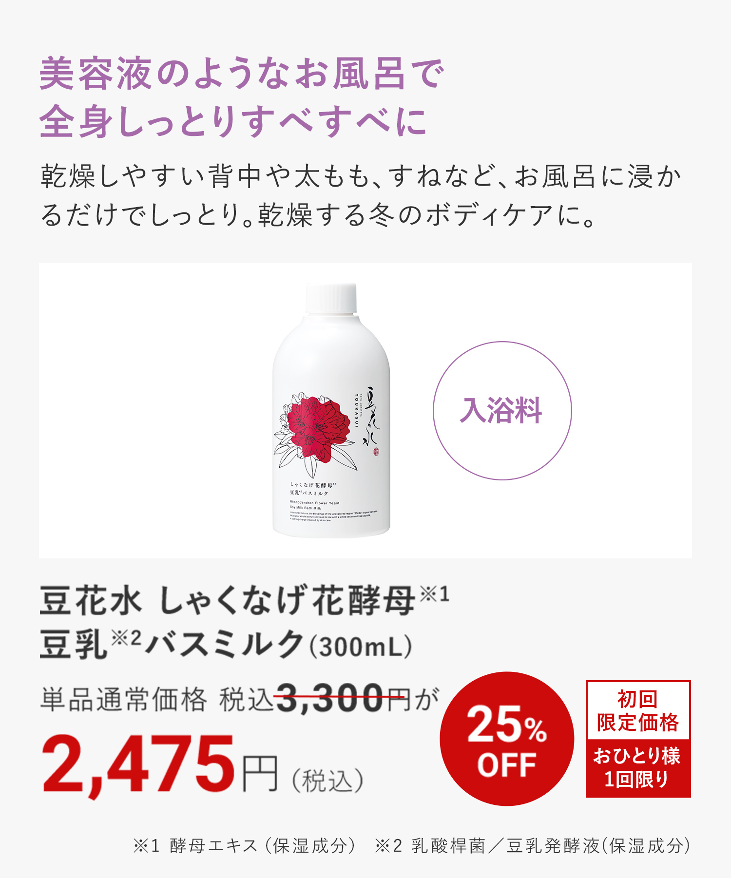 美容液のようなお風呂で 全身しっとりすべすべに 豆花水 しゃくなげ花酵母※1 豆乳※2バスミルク(300mL) ※1 酵母エキス（保湿成分） ※2 乳酸桿菌／豆乳発酵液(保湿成分)