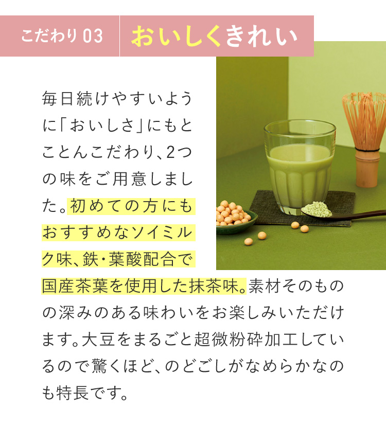 こだわり03　おいしくきれい。初めての方にもおすすめなソイミルク味、鉄・葉酸配合の抹茶味、ピリッとがクセになるジンジャー紅茶味をご用意