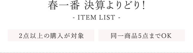 春一番 決算よりどり！ ITEM LIST 2点以上の購入が対象 同一商品5点までOK