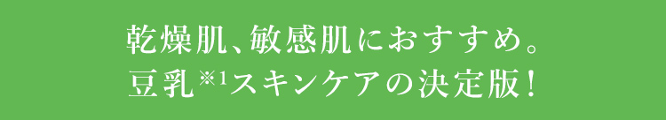 乾燥肌、敏感肌におすすめ。 豆乳※1スキンケアの決定版！ ※1 乳酸桿菌／豆乳発酵液(保湿成分) 