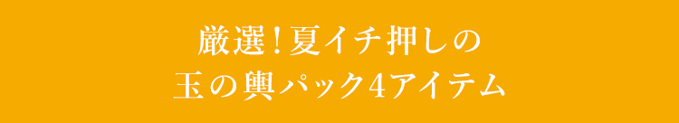 厳選！夏イチ押しの玉の輿パック4アイテム 