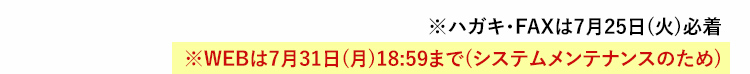 ※ハガキ・FAXは7月25日(火)必着 ※WEBは7月31日(月)18:59まで(システムメンテナンスのため)