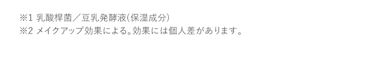 ※1 乳酸桿菌／豆乳発酵液(保湿成分) ※2 メイクアップ効果による。効果には個人差があります。