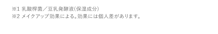 ※1 乳酸桿菌／豆乳発酵液(保湿成分) ※2 メイクアップ効果による。効果には個人差があります。