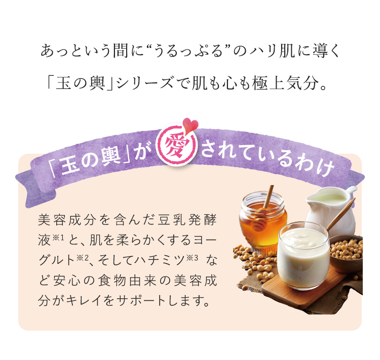 あっという間に“うるっぷる”のハリ肌に導く「玉の輿」シリーズで肌も心も極上気分。 「玉の輿」が愛されているわけ