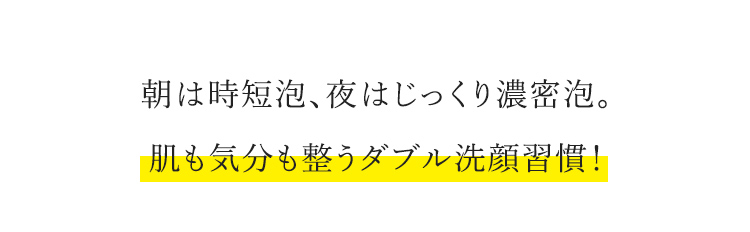 朝は時短泡、夜はじっくり濃密泡。 肌も気分も整うダブル洗顔習慣！