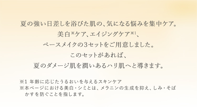 夏の強い日差しを浴びた肌の気になる悩みを集中ケア。美白※ケア、エイジングケア※1、ベースメイクの３セットをご用意しました。このセットがあれば、夏のダメージ肌を潤いあるハリ肌へと導きます。※1 年齢に応じたうるおいを与えるスキンケア※本ページにおける美白とは、メラニンの生成を抑え、しみ・そばかすを防ぐことを指します。