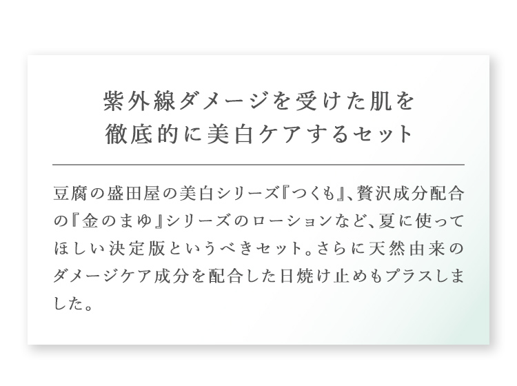 紫外線ダメージを受けた肌を徹底的に美白ケアするセット 豆腐の盛田屋の美白シリーズ『つくも』、贅沢成分配合の『金のまゆ』シリーズのローションなど、夏に使ってほしい決定版というべきセット。さらに天然由来のダメージケア成分を配合した日焼け止めもプラスしました。