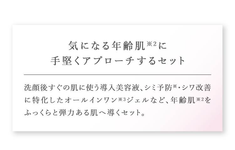 気になる年齢肌※2に手堅くアプローチするセット 洗顔後すぐの肌に使う導入美容液、シミ予防・シワ改善に特化したオールインワン※3ジェルなど、年齢肌※2をふっくらと弾力ある肌へ導くセット。