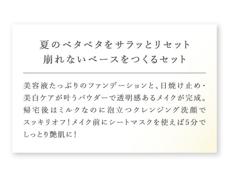 夏のベタベタをサラッとリセット崩れないベースをつくるセット 美容液たっぷりのファンデーションと日焼け止め・美白ケアが叶うパウダーで透明感あるメイクが完成。帰宅後はミルクなのに泡立つクレンジング洗顔でスッキリオフ！メイク前にシートマスクを使えば5分でしっとり艶肌に！