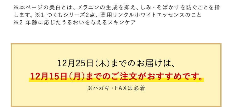 ※本ページの美白とは、メラニンの生成を抑え、しみ・そばかすを防ぐことを指します。※1つくもシリーズ2点、薬用リンクルホワイトエッセンスのこと ※2 年齢に応じたうるおいを与えるスキンケア 12月25日(木)までのお届けは、 12月15日(月)までのご注文がおすすめです。 ※ハガキ・FAXは必着