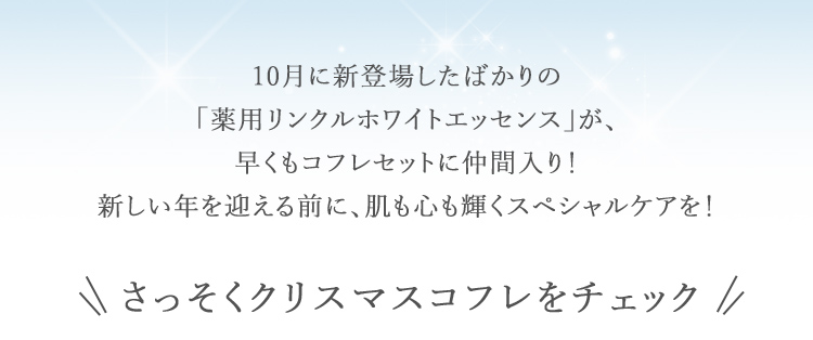 10月に新登場したばかりの 「薬用リンクルホワイトエッセンス」が、 早くもコフレセットに仲間入り! 新しい年を迎える前に、肌も心も輝くスペシャルケアを!