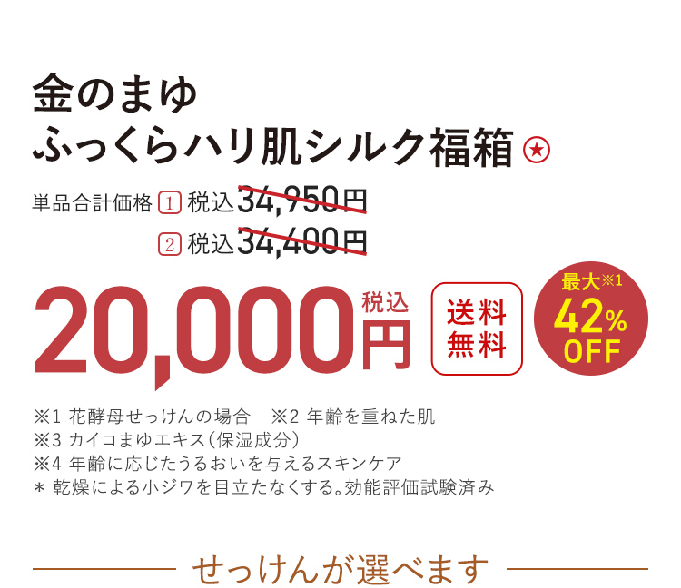 金のまゆ ふっくらハリ肌シルク福箱 送料無料 最大※1 42%OFF 単品合計価格 １．税込34,950円 → 税込20,000円 ２．税込34,400円 → 税込20,000円 ※1 花酵母せっけんの場合　※2 年齢を重ねた肌 ※3 カイコまゆエキス（保湿成分） ※4 年齢に応じたうるおいを与えるスキンケア ＊ 乾燥による小ジワを目立たなくする。効能評価試験済み せっけんが選べます