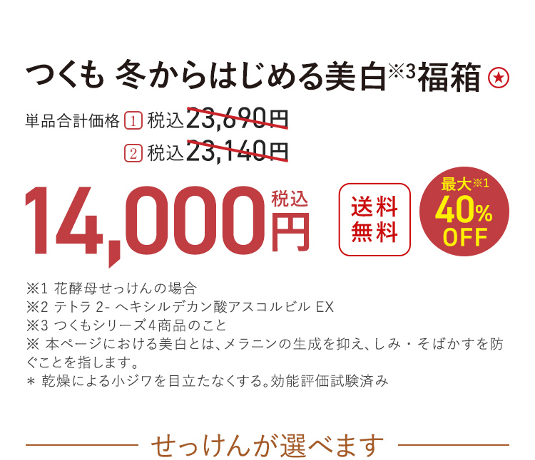 つくも 冬からはじめる美白※3福箱 送料無料 最大※1 40%OFF 単品合計価格 １．税込23,690円 → 税込14,000円 ２．税込23,140円 → 税込14,000円 ※1 花酵母せっけんの場合 ※2 テトラ2-へキシルデカン酸アスコルビルEX ※3 つくもシリーズ4商品のこと ※ 本ページにおける美白とは、メラニンの生成を抑え、しみ・そばかすを防ぐことを指します。 ＊ 乾燥による小ジワを目立たなくする。効能評価試験済み せっけんが選べます