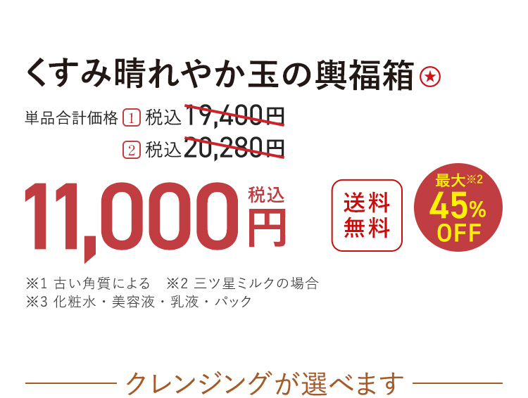 くすみ晴れやか玉の輿福箱 送料無料 最大※2 45%OFF 単品合計価格 １．税込19,400円 → 税込11,000円 ２．税込20,280円 → 税込11,000円 ※1 古い角質による　※2 三ツ星ミルクの場合 ※3 化粧水・美容液・乳液・パック クレンジングが選べます