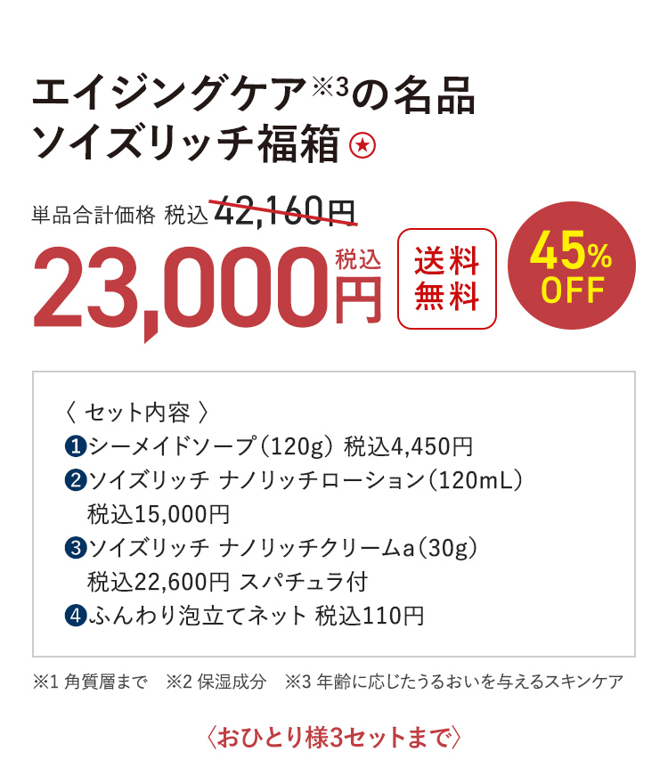 エイジングケア※3の名品 ソイズリッチ福箱 送料無料 45%OFF 単品合計価格 税込42,160円 → 税込23,000円 ※1 角質層まで　※2 保湿成分　※3 年齢に応じたうるおいを与えるスキンケア 〈おひとり様3セットまで〉