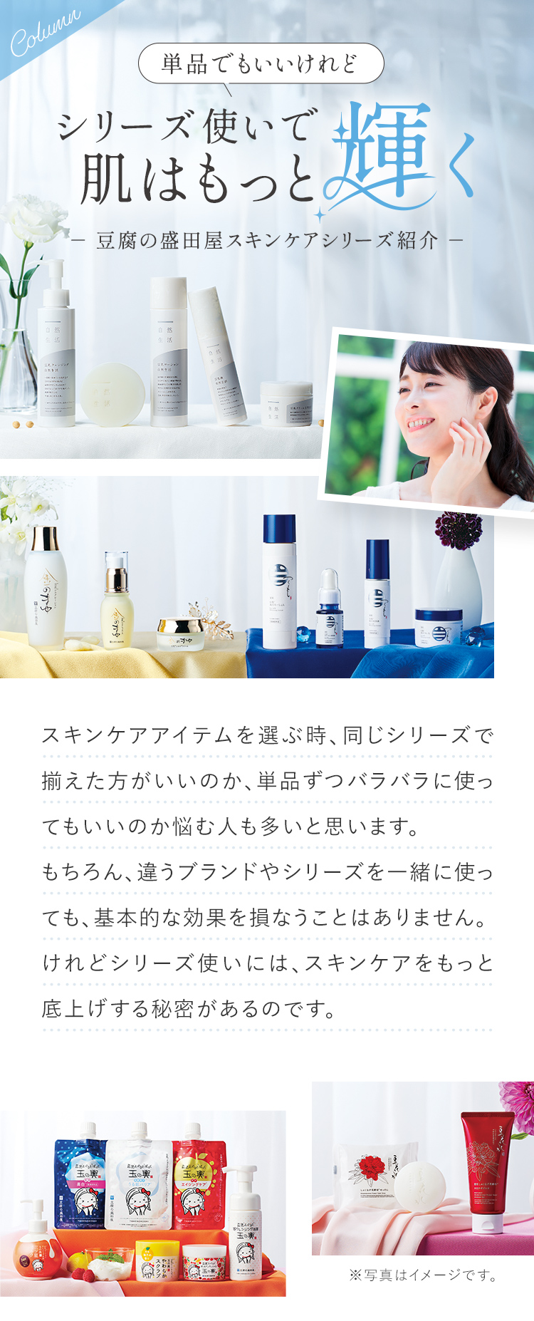 Column 単品でもいいけれど シリーズ使いで肌はもっと輝く 豆腐の盛田屋スキンケアシリーズ紹介 スキンケアアイテムを選ぶ時、同じシリーズで揃えた方がいいのか、単品ずつバラバラに使ってもいいのか悩む人も多いと思います。もちろん、違うブランドやシリーズを一緒に使っても、基本的な効果を損なうことはありません。けれどシリーズ使いには、スキンケアをもっと底上げする秘密があるのです。
