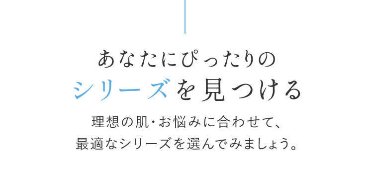 あなたにぴったりのシリーズを見つける 理想の肌・お悩みに合わせて、最適なシリーズを選んでみましょう。