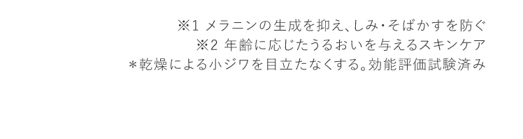 ※1 メラニンの生成を抑え、しみ・そばかすを防ぐ ※2 年齢に応じたうるおいを与えるスキンケア ＊乾燥による小ジワを目立たなくする。効能評価試験済み