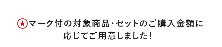 ★マーク付の対象商品・セットのご購入金額に応じてご用意しました!