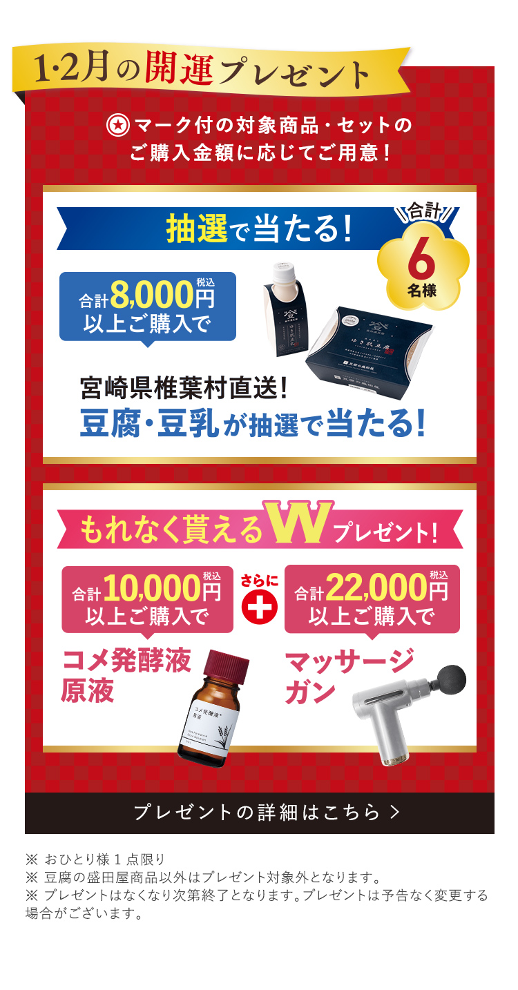 1・2月の開運プレゼント！ ★マーク付の対象商品・セットのご購入金額に応じてご用意! 抽選で当たる! 合計8,000円(税込) 以上ご購入で 椎葉村直送！豆腐・豆乳が抽選で当たる！ 合計6名様 もれなく貰える! Wプレゼント 合計10,000円(税込) 以上ご購入で コメ発酵液原液 + 合計22,000円(税込) 以上ご購入で マッサージガン
