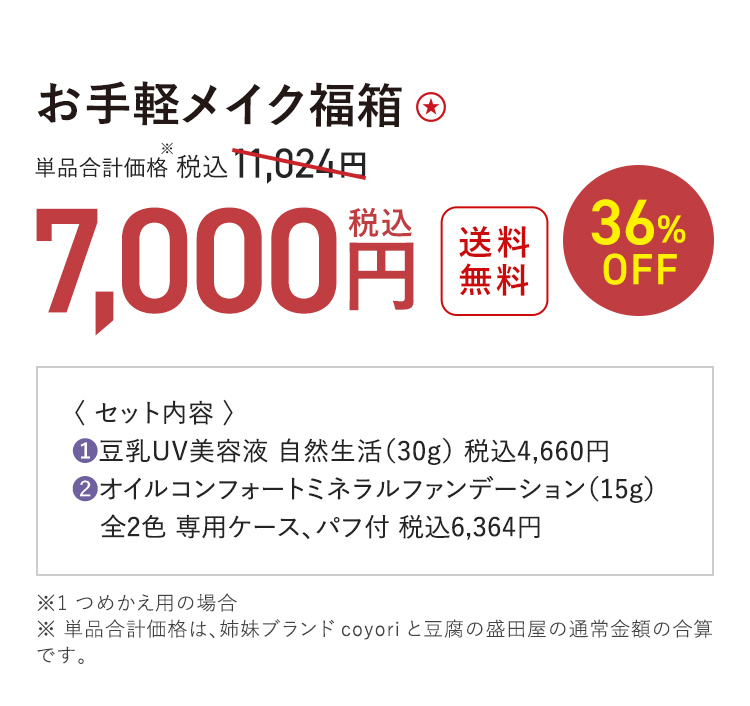 お手軽メイク福箱 送料無料 36%OFF 単品合計価格※ 税込11,024円 → 税込7,000円 ※1 つめかえ用の場合 ※ 単品合計価格は、姉妹ブランドcoyoriと豆腐の盛田屋の通常金額の合算です。