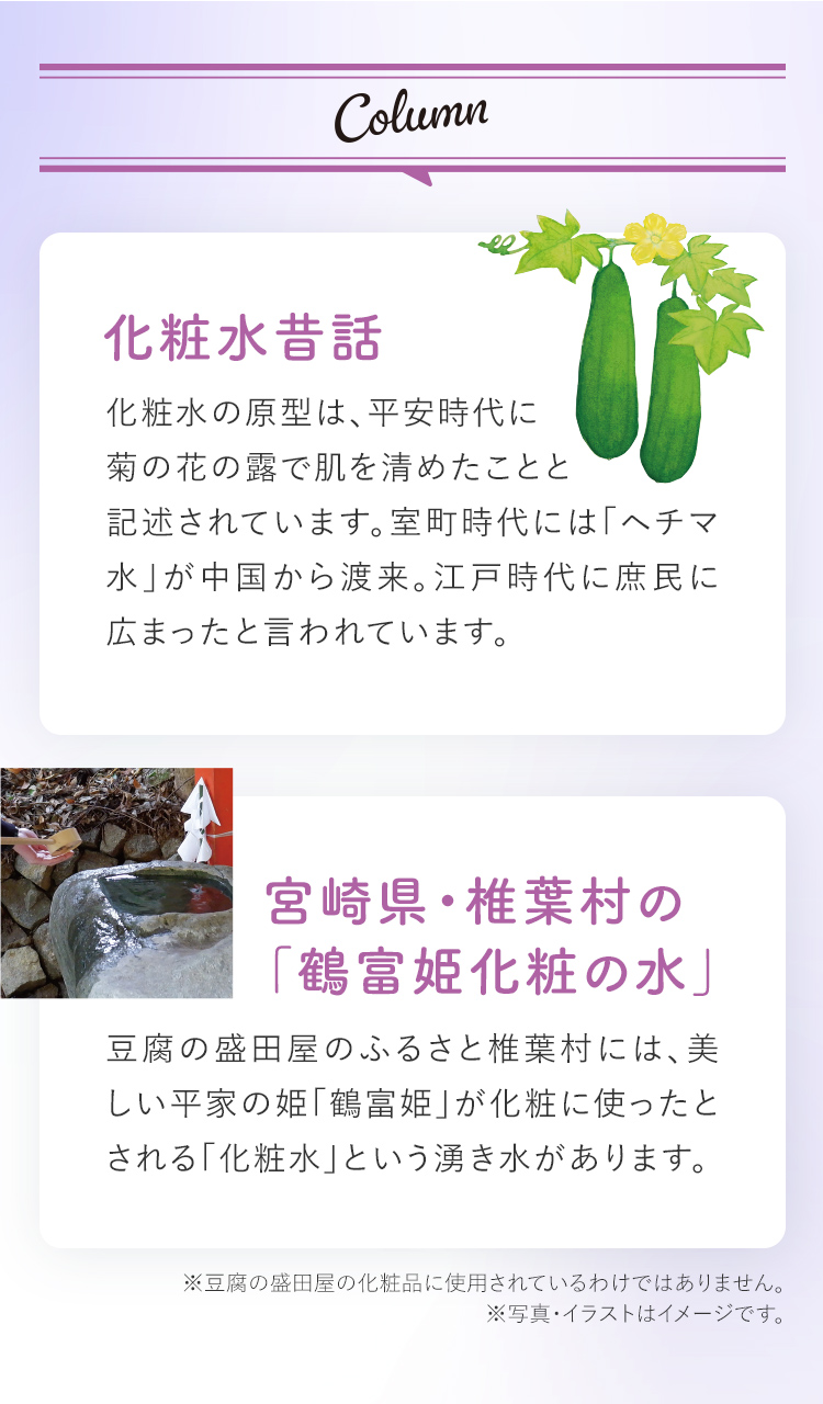 Column 化粧水昔話 化粧水の原型は、平安時代に菊の花の露で肌を清めたことと記述されています。室町時代には「ヘチマ水」が中国から渡来。江戸時代に庶民に広まったと言われています。 宮崎県・椎葉村の 「鶴富姫化粧の水」 豆腐の盛田屋のふるさと椎葉村には、美しい平家の姫「鶴富姫」が化粧に使ったとされる「化粧水」という湧き水があります。 ※豆腐の盛田屋の化粧品に使用されているわけではありません。 ※写真・イラストはイメージです。