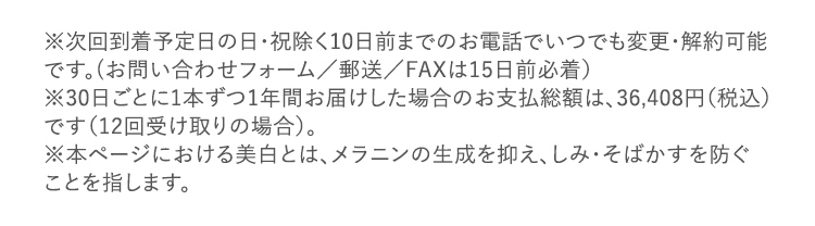 ※次回到着予定日の日・祝除く10日前までのお電話でいつでも変更・解約可能です。(お問い合わせフォーム/郵送/FAXは15日前必着) ※30日ごとに1本ずつ1年間お届けした場合のお支払総額は、36,408円(税込) です(12回受け取りの場合)。 ※本ページにおける美白とは、メラニンの生成を抑え、しみ・そばかすを防ぐことを指します。