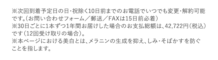 ※次回到着予定日の日・祝除く10日前までのお電話でいつでも変更・解約可能です。(お問い合わせフォーム/郵送/FAXは15日前必着) ※30日ごとに1本ずつ1年間お届けした場合のお支払総額は、42,722円(税込)です(12回受け取りの場合)。 ※本ページにおける美白とは、メラニンの生成を抑え、しみ・そばかすを防ぐことを指します。