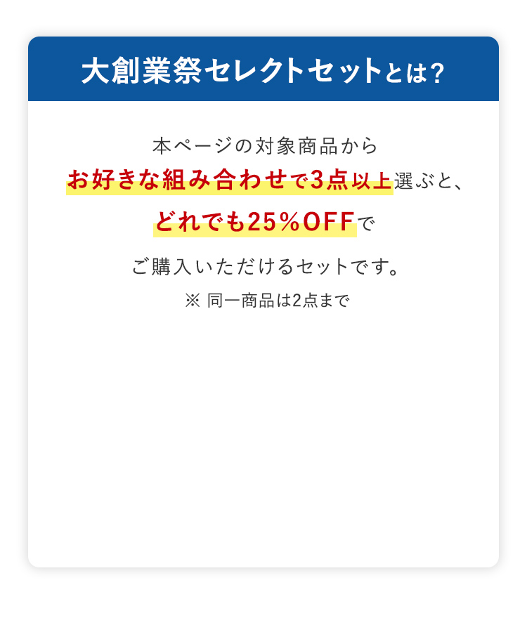 大創業祭セレクトセットとは? 本ページの対象商品からお好きな組み合わせで3点以上選ぶと、 どれでも25%OFFでご購入いただけるセットです。