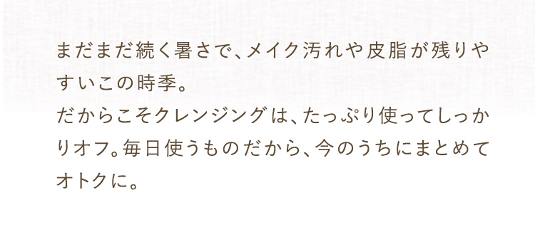 メイク汚れや皮脂が残りやすいこの時季。たっぷり使ってしっかりオフ。