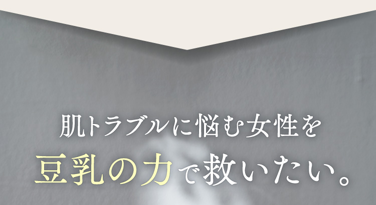 肌トラブルに悩む女性を豆乳の力で救いたい。