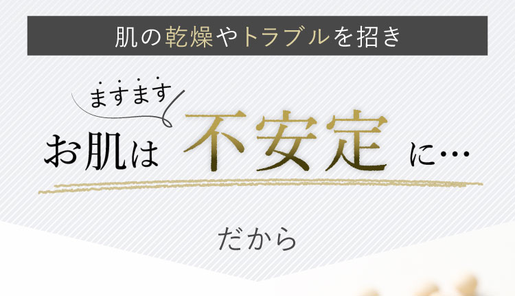 肌の乾燥やトラブルを招き　お肌はますます不安定に…　だから