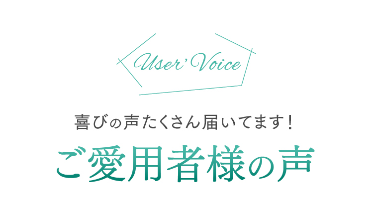 User's Voice 喜びの声たくさん届いてます！ご愛用者様の声