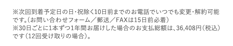 ※次回到着予定日の日・祝除く10日前までのお電話でいつでも変更・解約可能です。(お問い合わせフォーム/郵送/FAXは15日前必着) ※30日ごとに1本ずつ1年間お届けした場合のお支払総額は、36,408円(税込) です(12回受け取りの場合)。