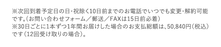 ※次回到着予定日の日・祝除く10日前までのお電話でいつでも変更・解約可能です。(お問い合わせフォーム/郵送/FAXは15日前必着) ※30日ごとに1本ずつ1年間お届けした場合のお支払総額は、50,840円(税込) です(12回受け取りの場合)。