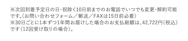 ※次回到着予定日の日・祝除く10日前までのお電話でいつでも変更・解約可能です。(お問い合わせフォーム/郵送/FAXは15日前必着) ※30日ごとに1本ずつ1年間お届けした場合のお支払総額は、42,722円(税込)です(12回受け取りの場合)。