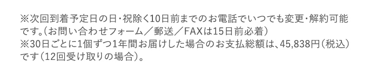 ※次回到着予定日の日・祝除く10日前までのお電話でいつでも変更・解約可能です。(お問い合わせフォーム/郵送/FAXは15日前必着) ※30日ごとに1個ずつ1年間お届けした場合のお支払総額は、45,838円(税込) です(12回受け取りの場合)。