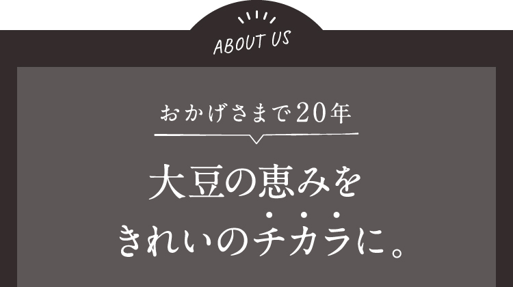 ABOUT US おかげさまで20年 大豆の恵みをきれいのチカラに。