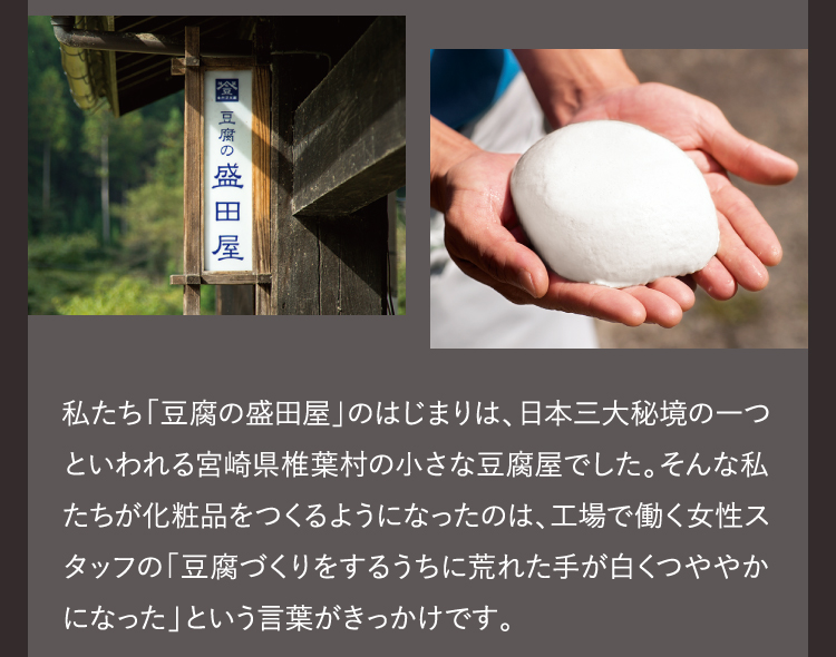 私たち「豆腐の盛田屋」のはじまりは、日本三大秘境の一つといわれる宮崎県椎葉村の小さな豆腐屋でした。そんな私たちが化粧品をつくるようになったのは、工場で働く女性スタッフの「豆腐づくりをするうちに荒れた手が白くつややかになった」という言葉がきっかけです。