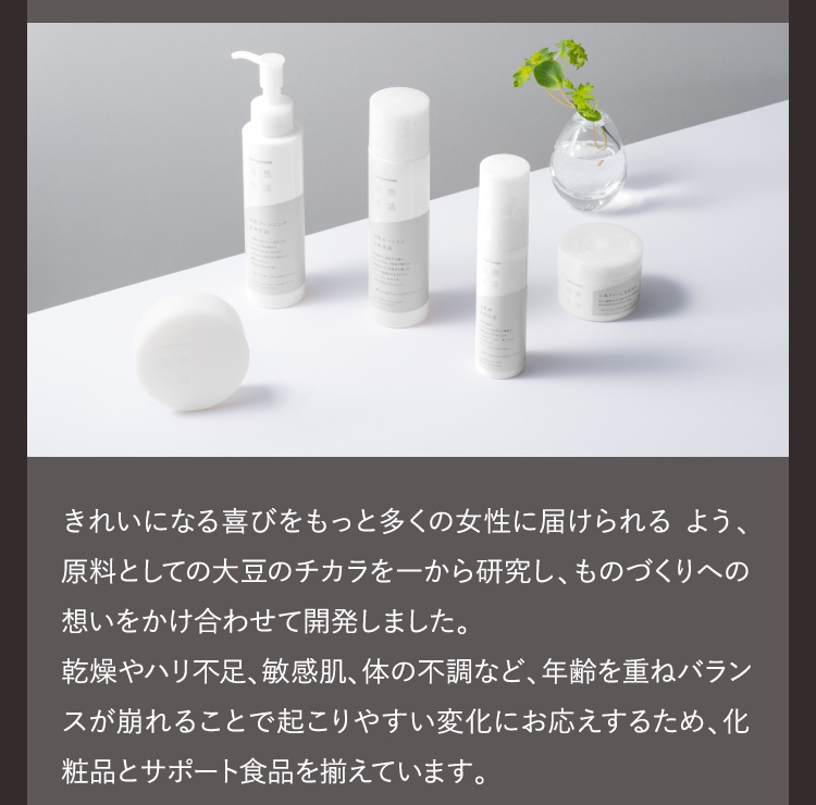 きれいになる喜びをもっと多くの女性に届けられる よう、原料としての大豆のチカラを一から研究し、ものづくりへの想いをかけ合わせて開発しました。乾燥やハリ不足、敏感肌、体の不調など、年齢を重ねバランスが崩れることで起こりやすい変化にお応えするため、化粧品とサポート食品を揃えています。