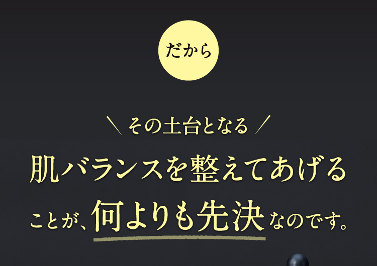 だからその土台となる肌バランスを整えてあげることが、何よりも先決なのです。