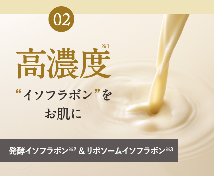 02 高濃度“イソフラボン”をお肌に 発酵イソフラボン※2&リポソームイソフラボン※3