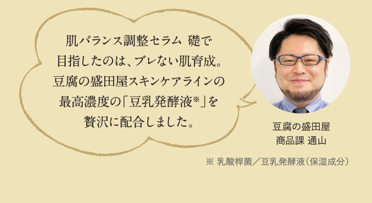 肌バランス調整セラム 礎で目指したのは、ブレない肌育成。豆腐の盛田屋スキンケアラインの最高濃度の「豆乳発酵液※」を贅沢に配合しました。