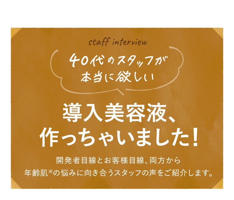 staff interview 40代のス夕ッフが本当に欲しい 導入美容液、作っちゃいました!